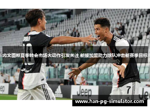 尤文图斯夏季转会市场大动作引发关注 新援加盟助力球队冲击新赛季目标