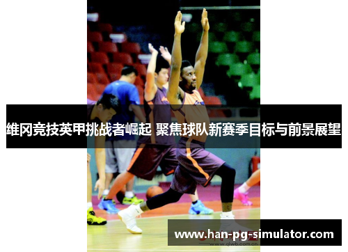 维冈竞技英甲挑战者崛起 聚焦球队新赛季目标与前景展望