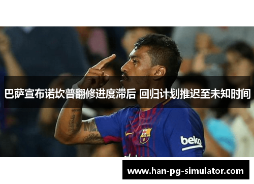 巴萨宣布诺坎普翻修进度滞后 回归计划推迟至未知时间