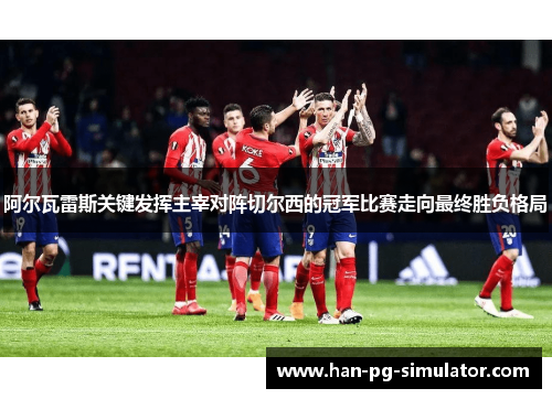 阿尔瓦雷斯关键发挥主宰对阵切尔西的冠军比赛走向最终胜负格局
